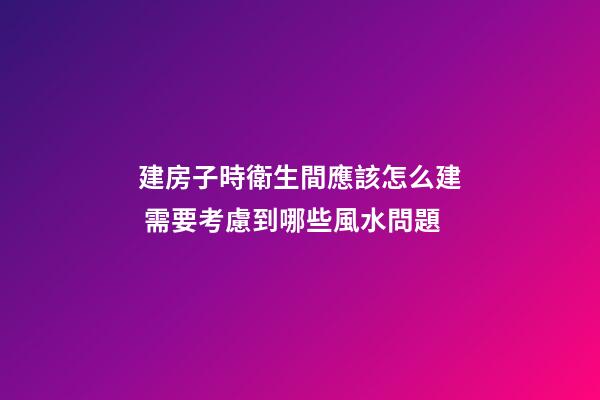 建房子時衛生間應該怎么建 需要考慮到哪些風水問題